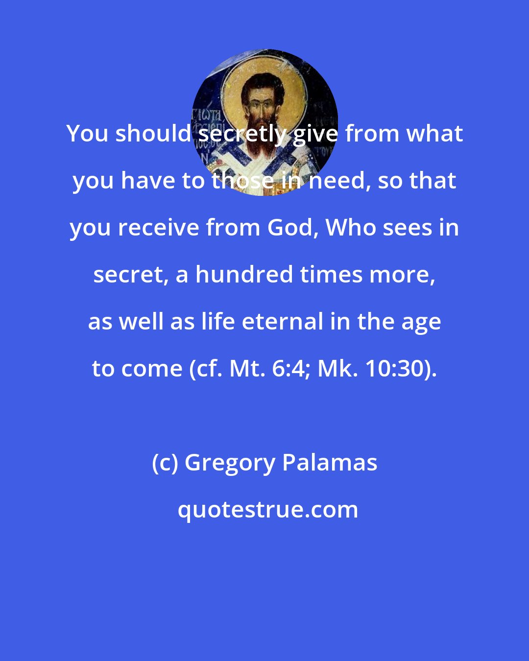 Gregory Palamas: You should secretly give from what you have to those in need, so that you receive from God, Who sees in secret, a hundred times more, as well as life eternal in the age to come (cf. Mt. 6:4; Mk. 10:30).