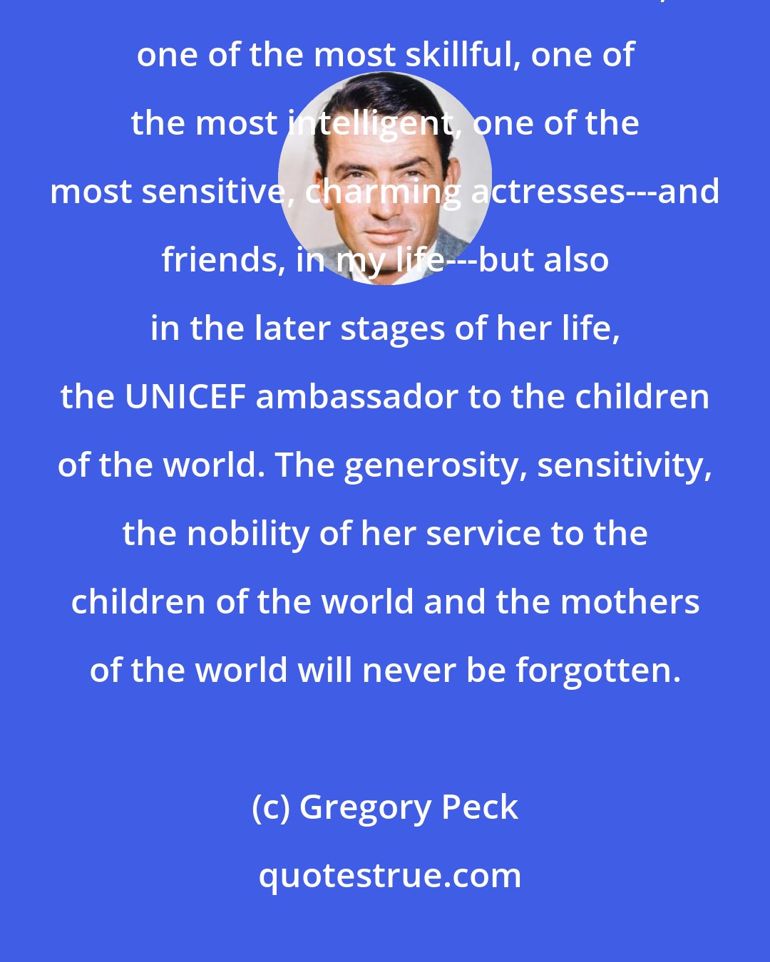 Gregory Peck: There is no doubt that the princess did become a queen---not only on the screen. One of the most loved, one of the most skillful, one of the most intelligent, one of the most sensitive, charming actresses---and friends, in my life---but also in the later stages of her life, the UNICEF ambassador to the children of the world. The generosity, sensitivity, the nobility of her service to the children of the world and the mothers of the world will never be forgotten.