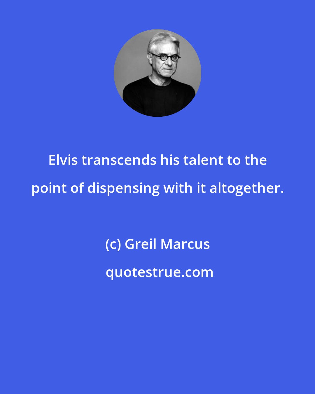 Greil Marcus: Elvis transcends his talent to the point of dispensing with it altogether.