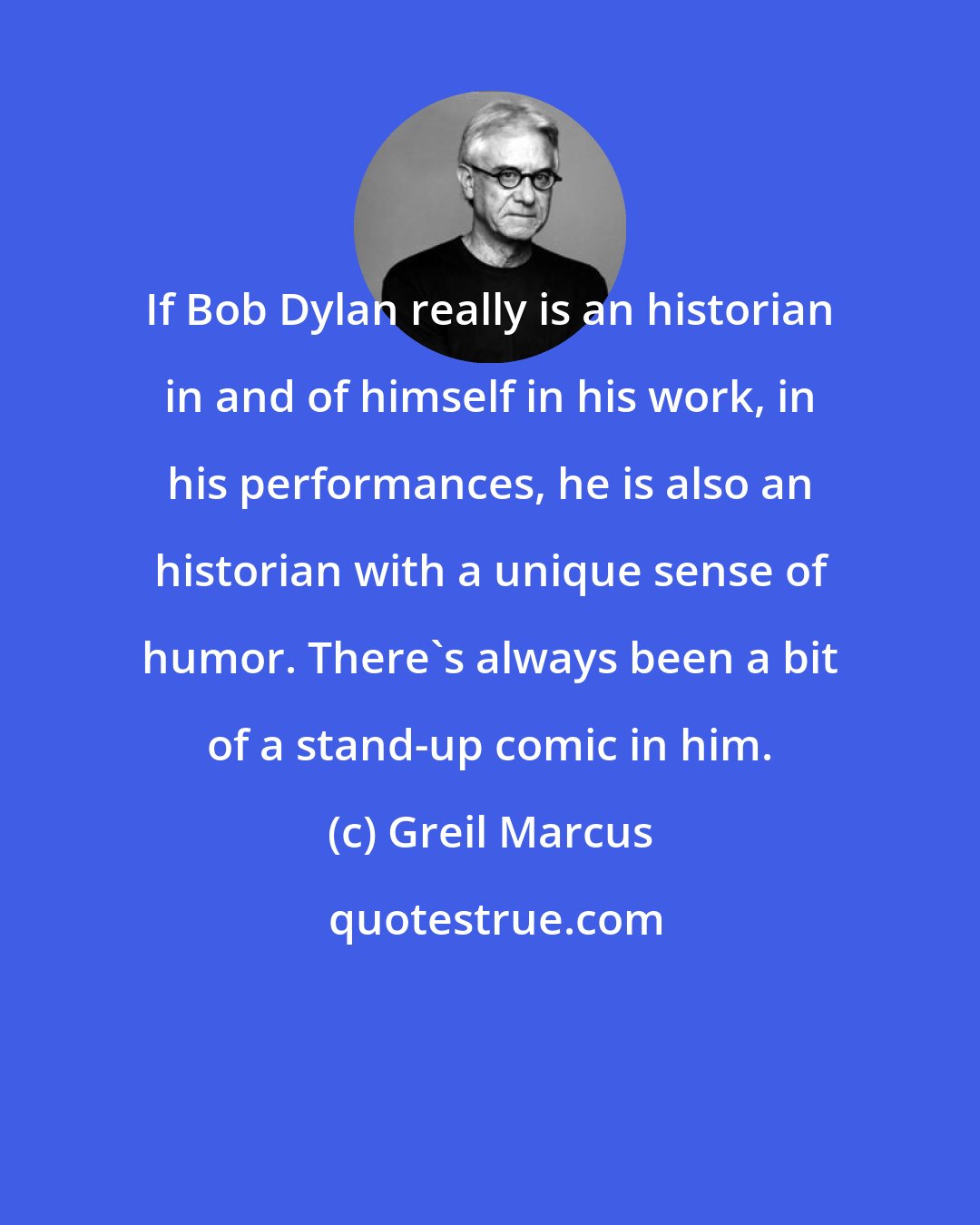 Greil Marcus: If Bob Dylan really is an historian in and of himself in his work, in his performances, he is also an historian with a unique sense of humor. There's always been a bit of a stand-up comic in him.