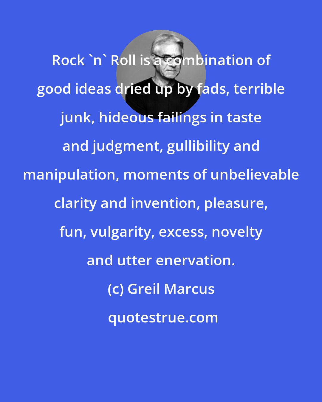 Greil Marcus: Rock 'n' Roll is a combination of good ideas dried up by fads, terrible junk, hideous failings in taste and judgment, gullibility and manipulation, moments of unbelievable clarity and invention, pleasure, fun, vulgarity, excess, novelty and utter enervation.