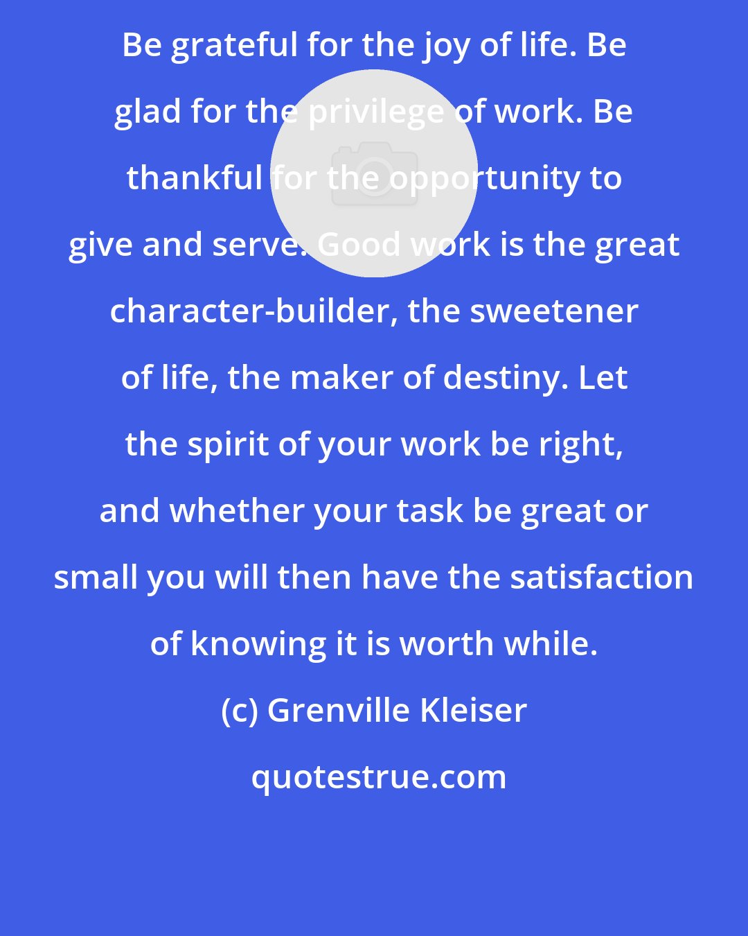 Grenville Kleiser: Be grateful for the joy of life. Be glad for the privilege of work. Be thankful for the opportunity to give and serve. Good work is the great character-builder, the sweetener of life, the maker of destiny. Let the spirit of your work be right, and whether your task be great or small you will then have the satisfaction of knowing it is worth while.