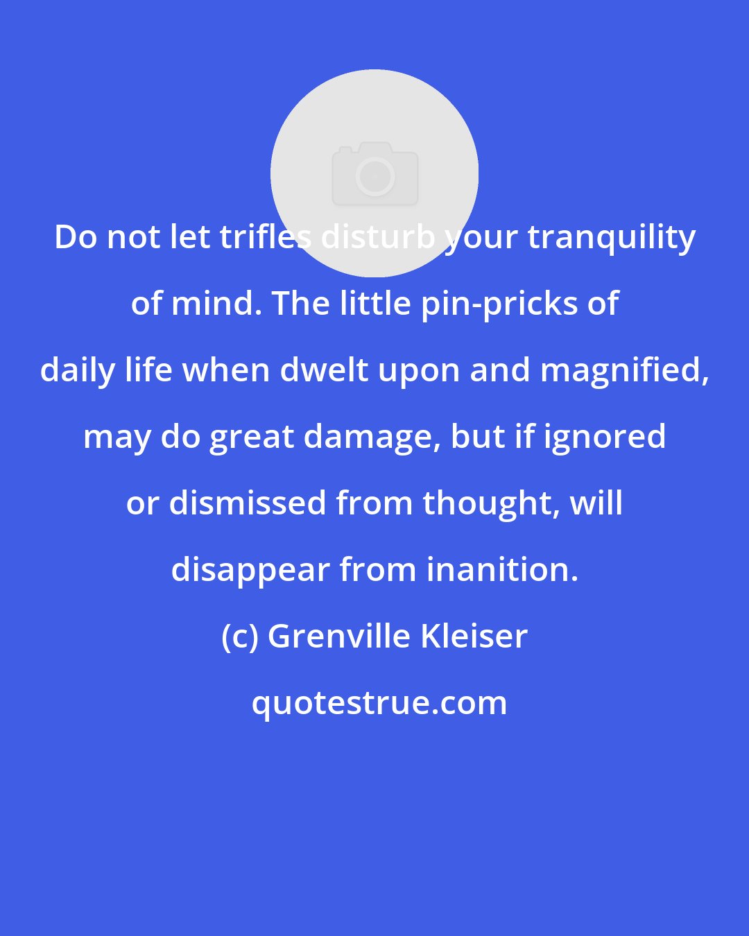 Grenville Kleiser: Do not let trifles disturb your tranquility of mind. The little pin-pricks of daily life when dwelt upon and magnified, may do great damage, but if ignored or dismissed from thought, will disappear from inanition.