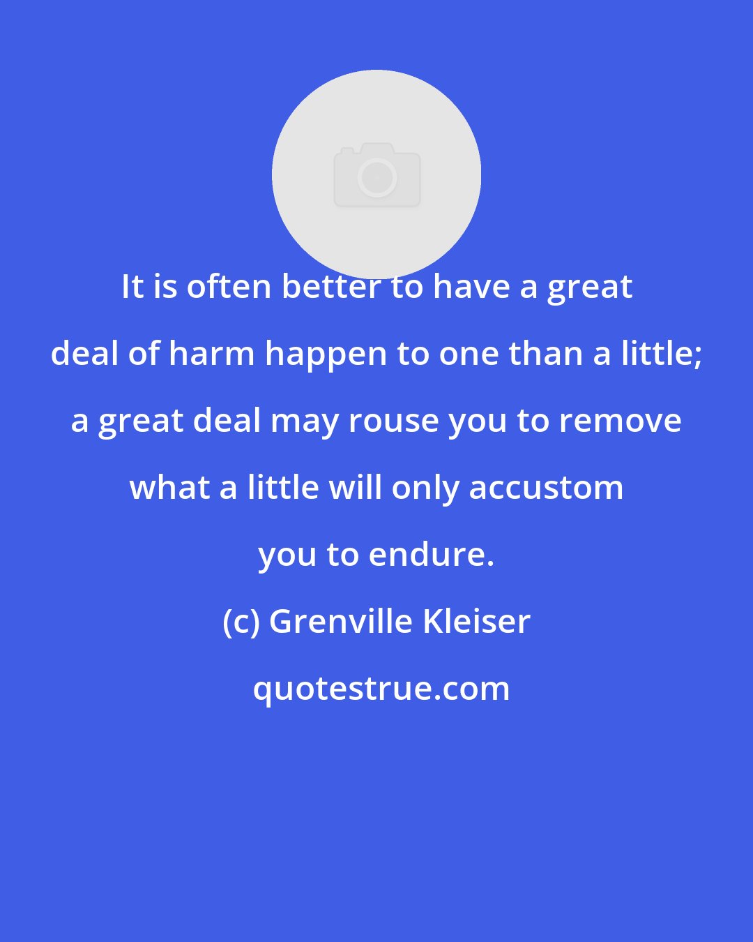 Grenville Kleiser: It is often better to have a great deal of harm happen to one than a little; a great deal may rouse you to remove what a little will only accustom you to endure.