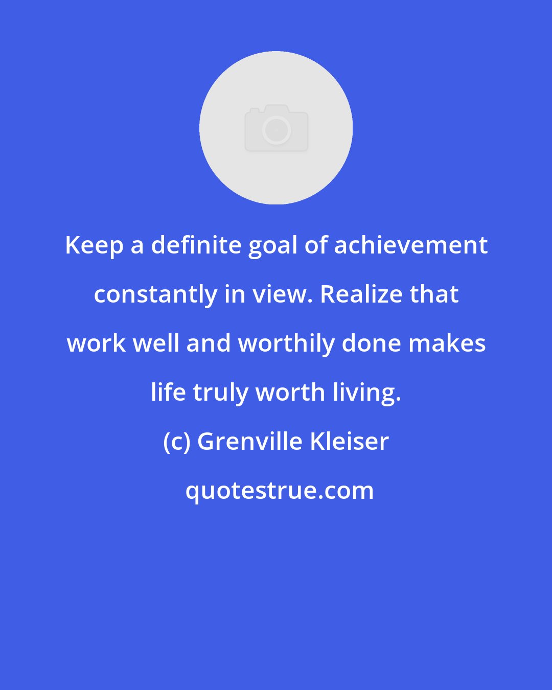 Grenville Kleiser: Keep a definite goal of achievement constantly in view. Realize that work well and worthily done makes life truly worth living.