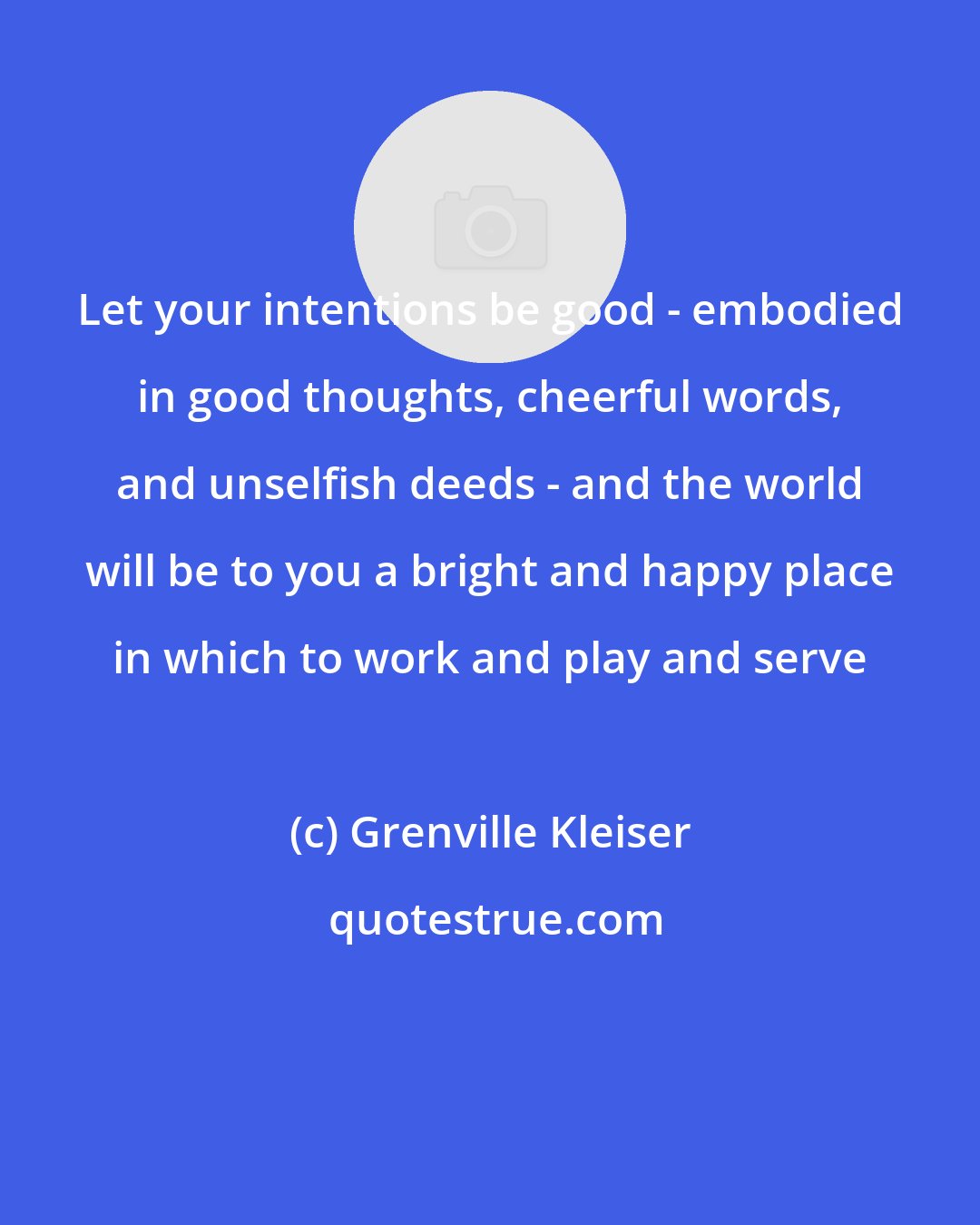 Grenville Kleiser: Let your intentions be good - embodied in good thoughts, cheerful words, and unselfish deeds - and the world will be to you a bright and happy place in which to work and play and serve