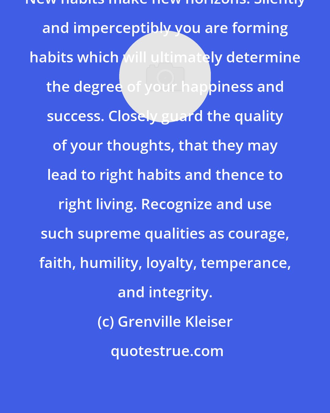 Grenville Kleiser: New habits make new horizons. Silently and imperceptibly you are forming habits which will ultimately determine the degree of your happiness and success. Closely guard the quality of your thoughts, that they may lead to right habits and thence to right living. Recognize and use such supreme qualities as courage, faith, humility, loyalty, temperance, and integrity.