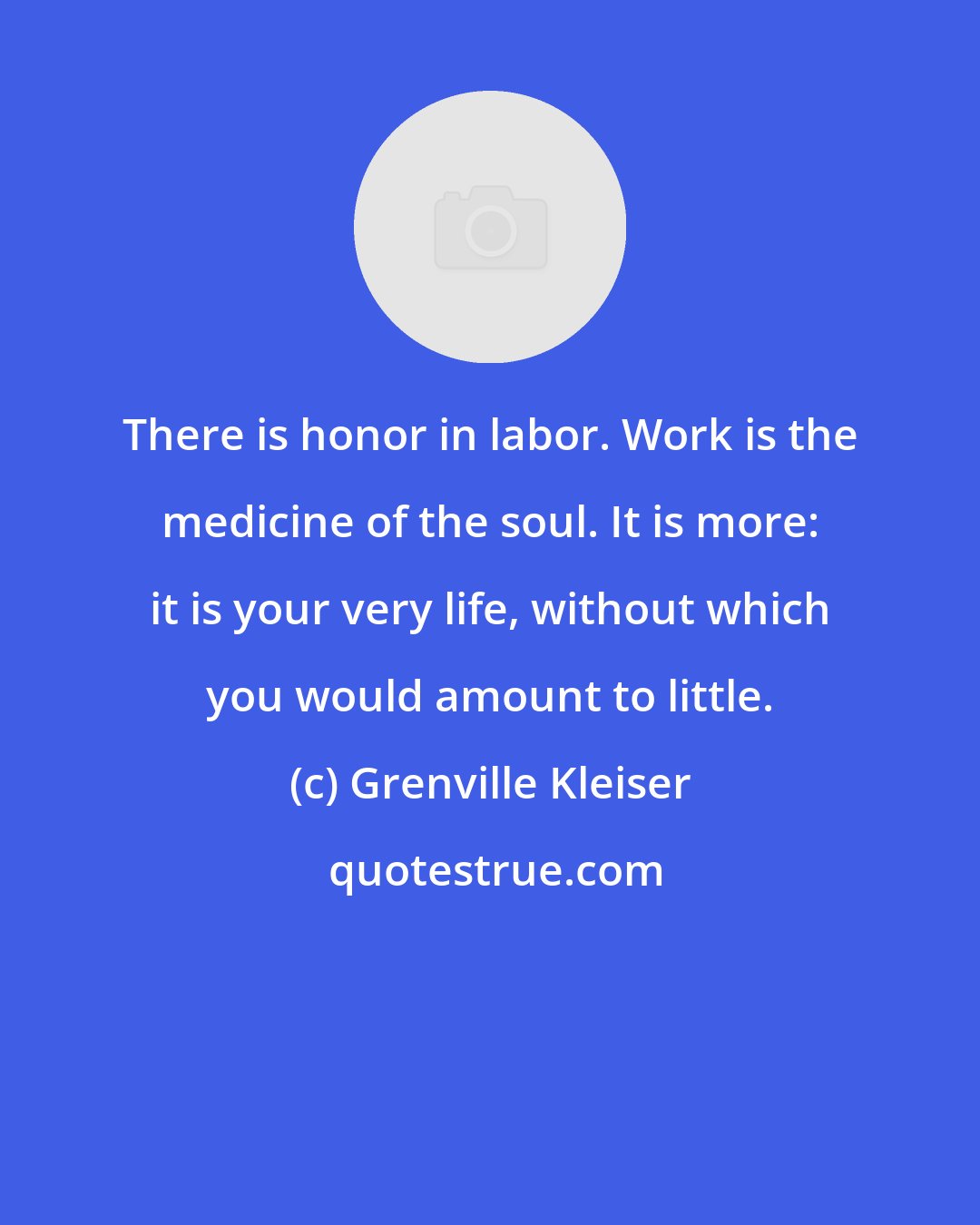 Grenville Kleiser: There is honor in labor. Work is the medicine of the soul. It is more: it is your very life, without which you would amount to little.