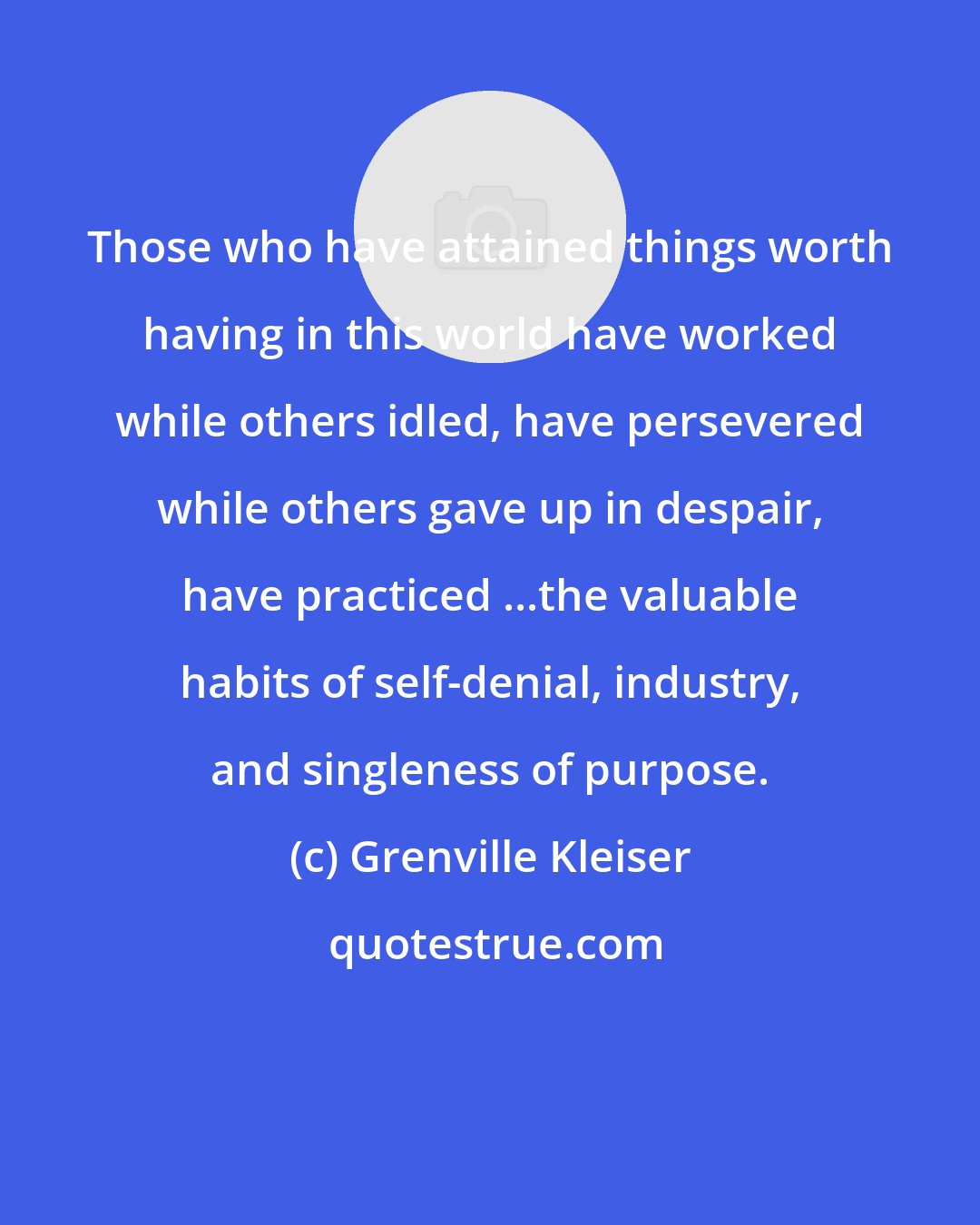 Grenville Kleiser: Those who have attained things worth having in this world have worked while others idled, have persevered while others gave up in despair, have practiced ...the valuable habits of self-denial, industry, and singleness of purpose.