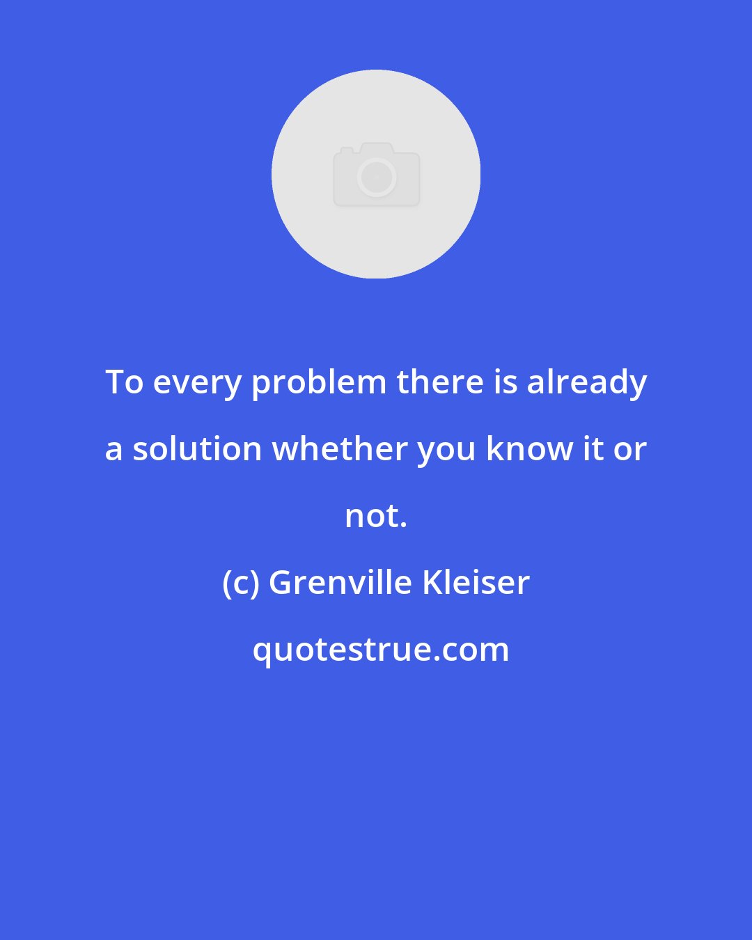 Grenville Kleiser: To every problem there is already a solution whether you know it or not.