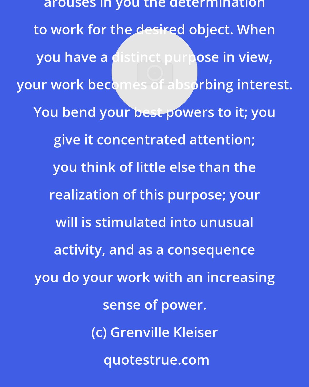 Grenville Kleiser: When you want a thing deeply, earnestly and intensely, this feeling of desire reinforces your will and arouses in you the determination to work for the desired object. When you have a distinct purpose in view, your work becomes of absorbing interest. You bend your best powers to it; you give it concentrated attention; you think of little else than the realization of this purpose; your will is stimulated into unusual activity, and as a consequence you do your work with an increasing sense of power.