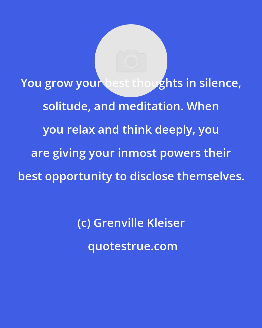 Grenville Kleiser: You grow your best thoughts in silence, solitude, and meditation. When you relax and think deeply, you are giving your inmost powers their best opportunity to disclose themselves.