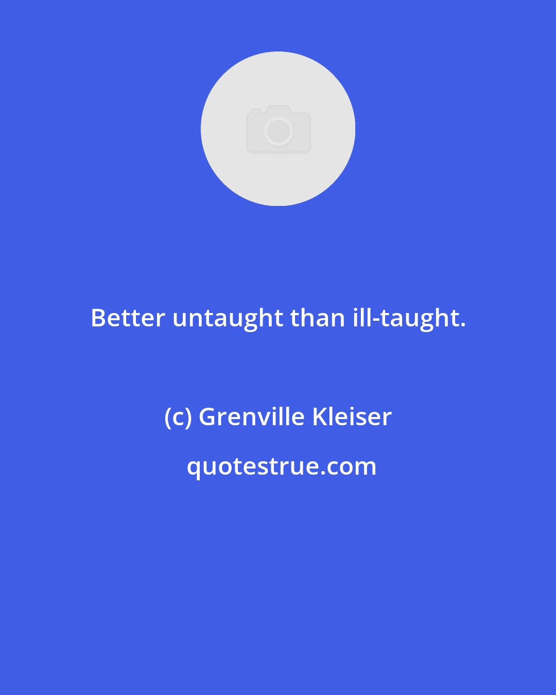 Grenville Kleiser: Better untaught than ill-taught.