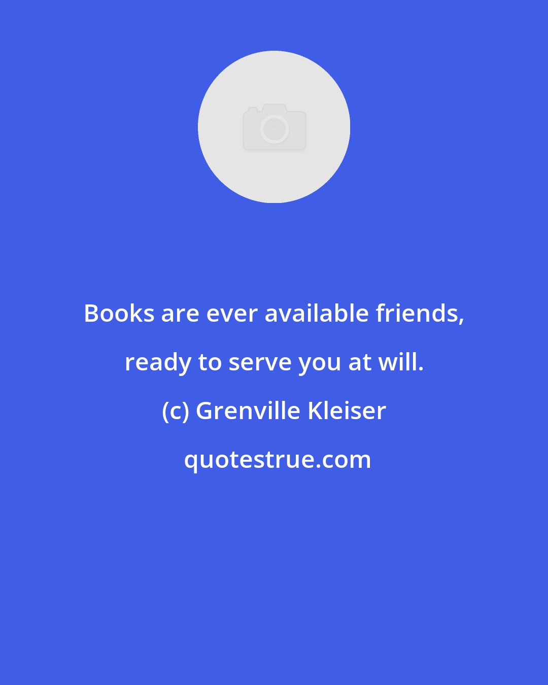 Grenville Kleiser: Books are ever available friends, ready to serve you at will.