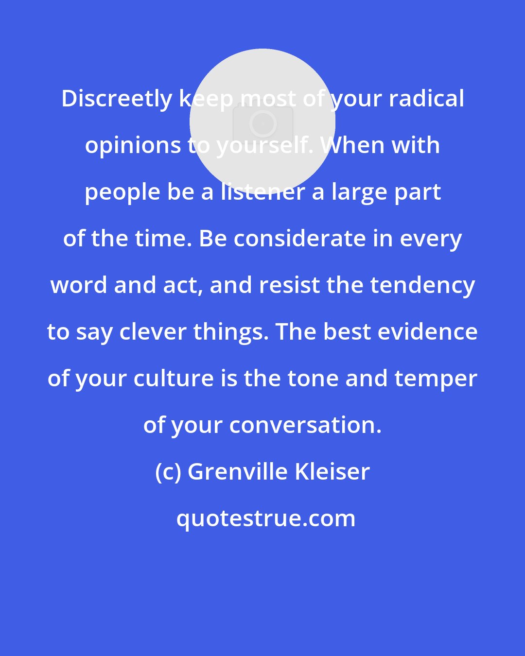 Grenville Kleiser: Discreetly keep most of your radical opinions to yourself. When with people be a listener a large part of the time. Be considerate in every word and act, and resist the tendency to say clever things. The best evidence of your culture is the tone and temper of your conversation.