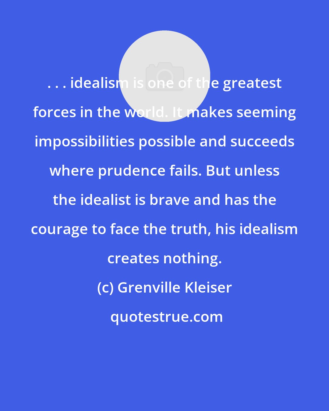 Grenville Kleiser: . . . idealism is one of the greatest forces in the world. It makes seeming impossibilities possible and succeeds where prudence fails. But unless the idealist is brave and has the courage to face the truth, his idealism creates nothing.