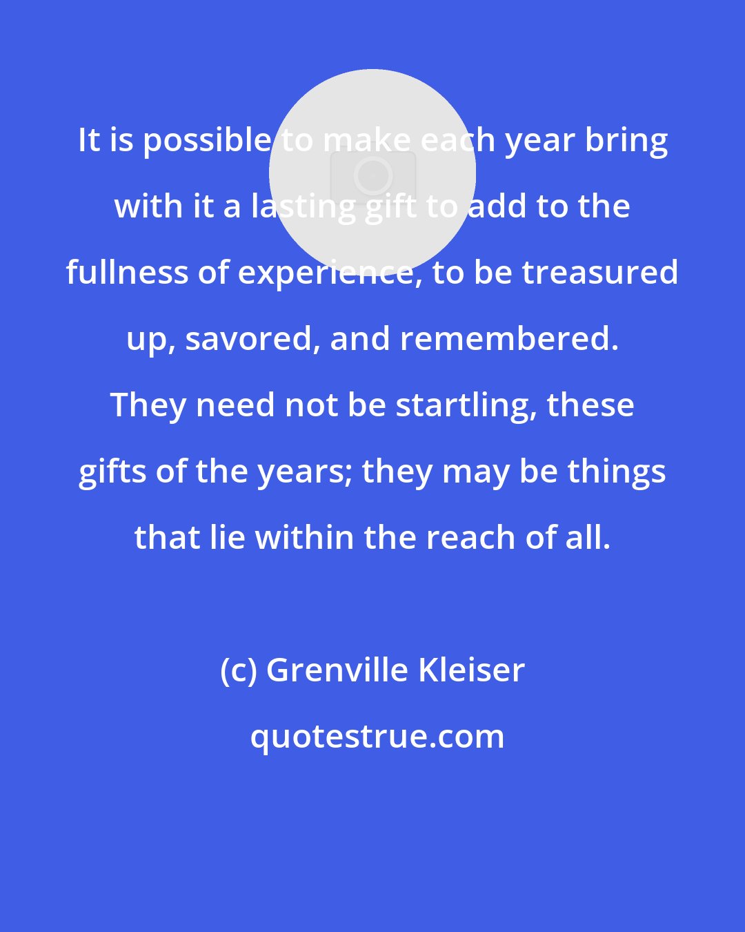 Grenville Kleiser: It is possible to make each year bring with it a lasting gift to add to the fullness of experience, to be treasured up, savored, and remembered. They need not be startling, these gifts of the years; they may be things that lie within the reach of all.