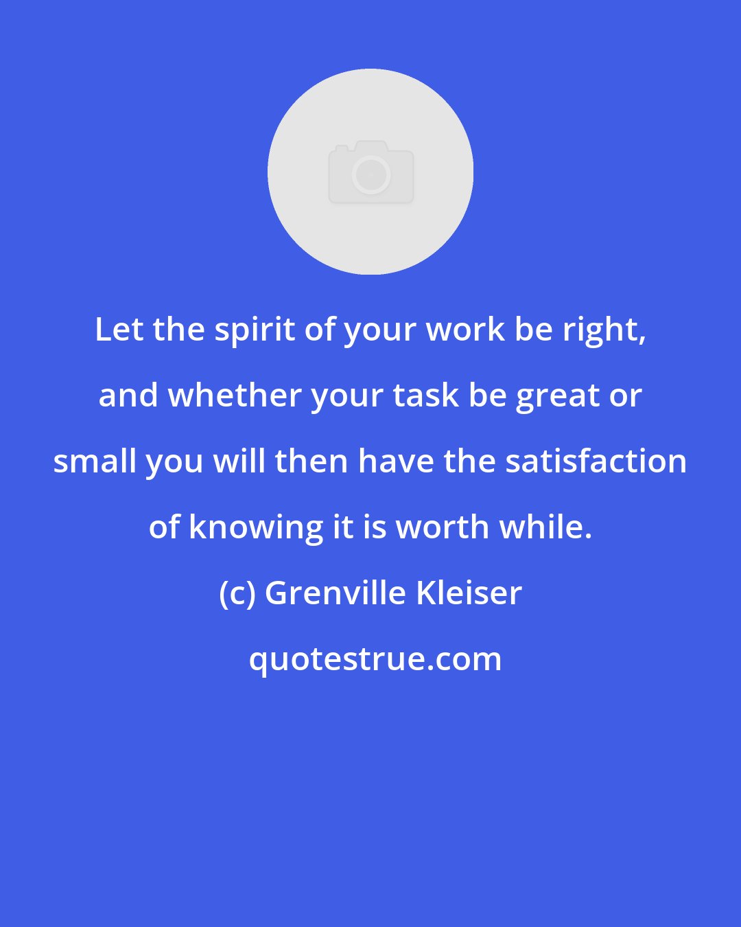 Grenville Kleiser: Let the spirit of your work be right, and whether your task be great or small you will then have the satisfaction of knowing it is worth while.