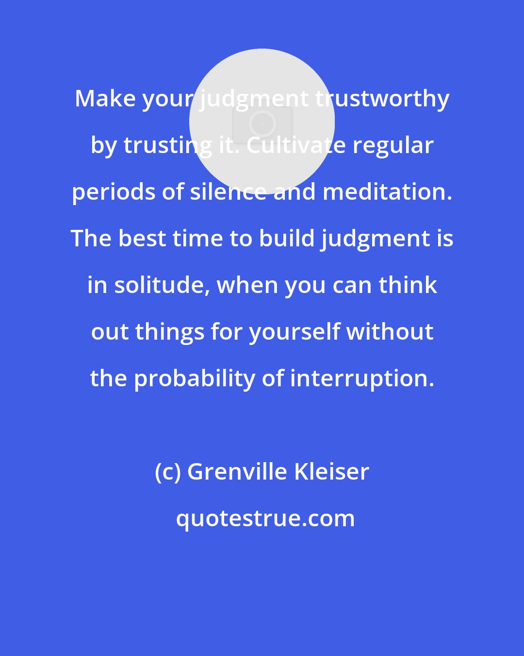 Grenville Kleiser: Make your judgment trustworthy by trusting it. Cultivate regular periods of silence and meditation. The best time to build judgment is in solitude, when you can think out things for yourself without the probability of interruption.