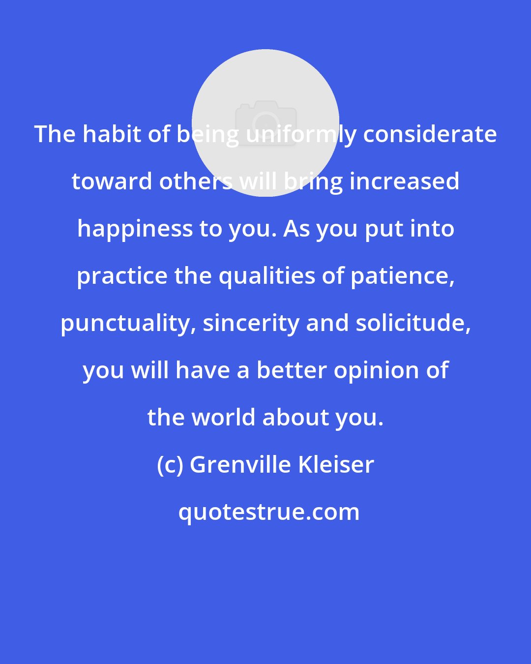 Grenville Kleiser: The habit of being uniformly considerate toward others will bring increased happiness to you. As you put into practice the qualities of patience, punctuality, sincerity and solicitude, you will have a better opinion of the world about you.