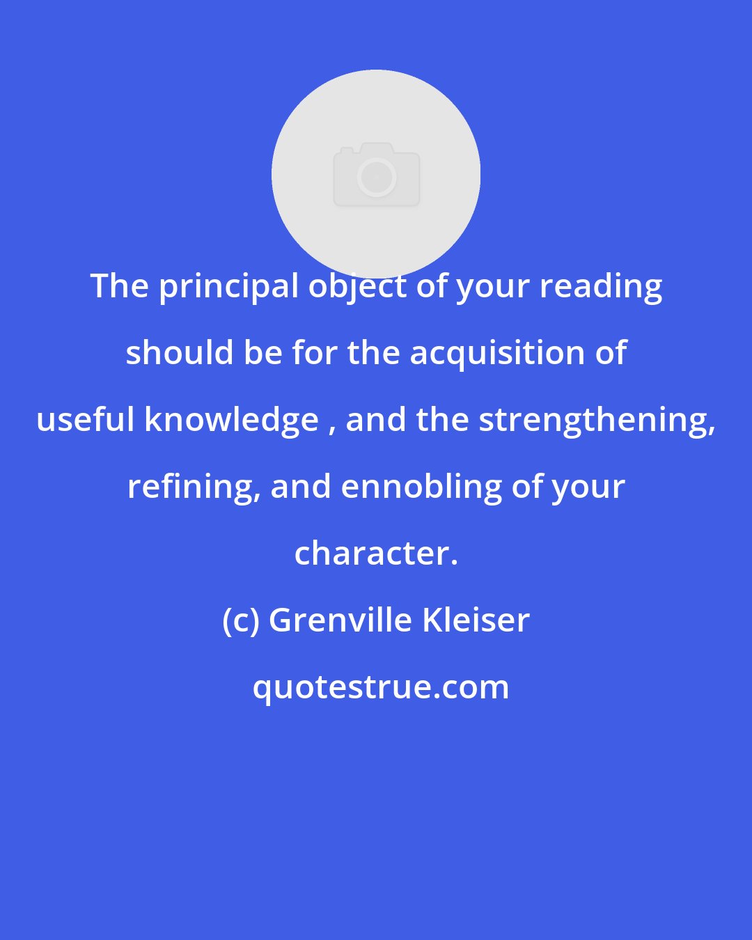 Grenville Kleiser: The principal object of your reading should be for the acquisition of useful knowledge , and the strengthening, refining, and ennobling of your character.