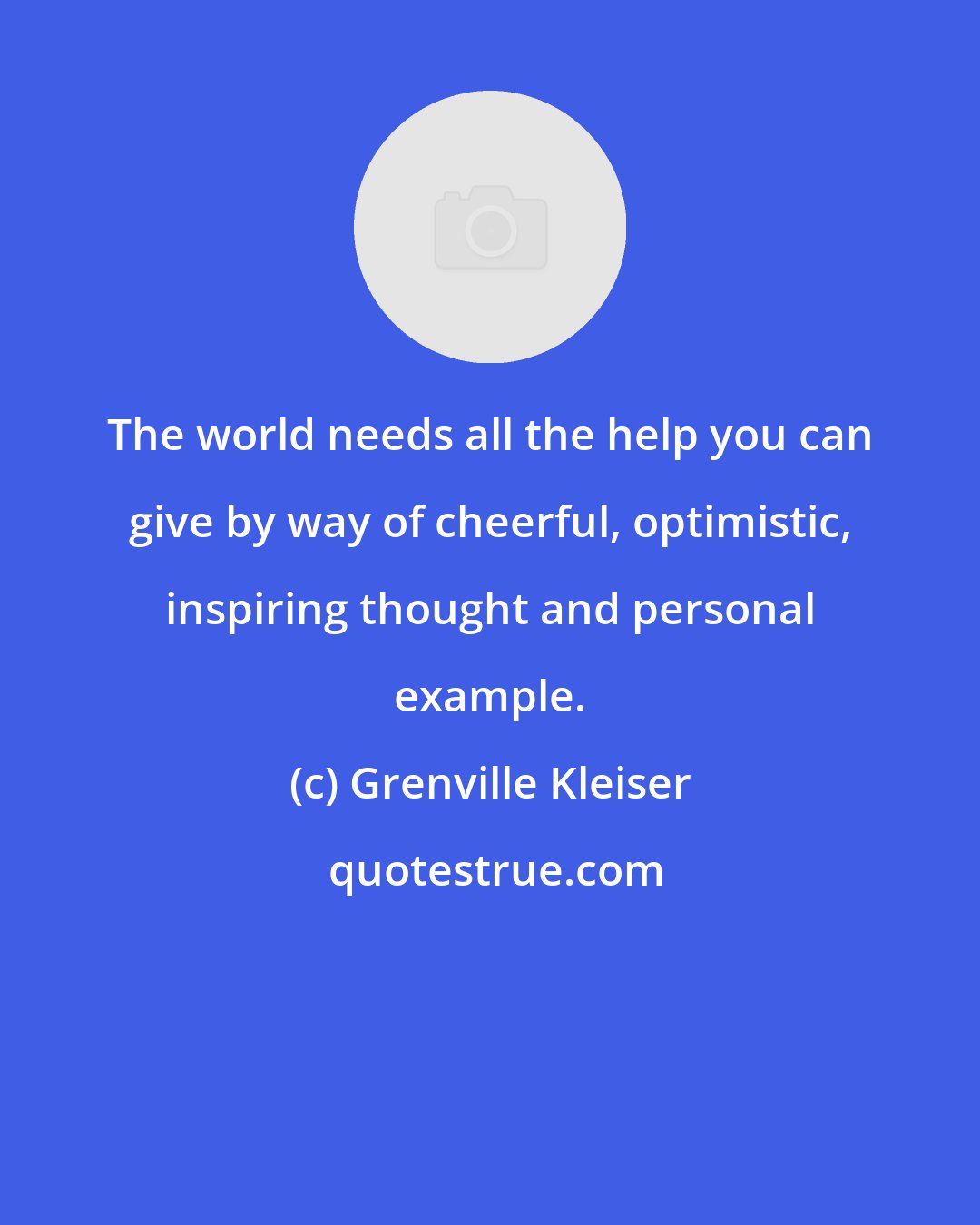 Grenville Kleiser: The world needs all the help you can give by way of cheerful, optimistic, inspiring thought and personal example.