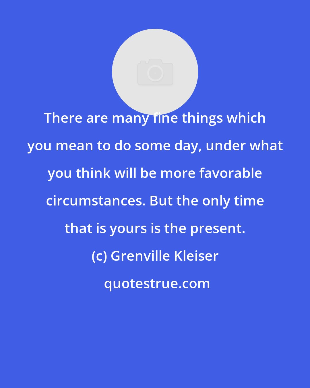 Grenville Kleiser: There are many fine things which you mean to do some day, under what you think will be more favorable circumstances. But the only time that is yours is the present.