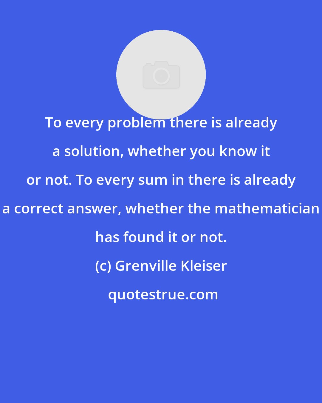 Grenville Kleiser: To every problem there is already a solution, whether you know it or not. To every sum in there is already a correct answer, whether the mathematician has found it or not.