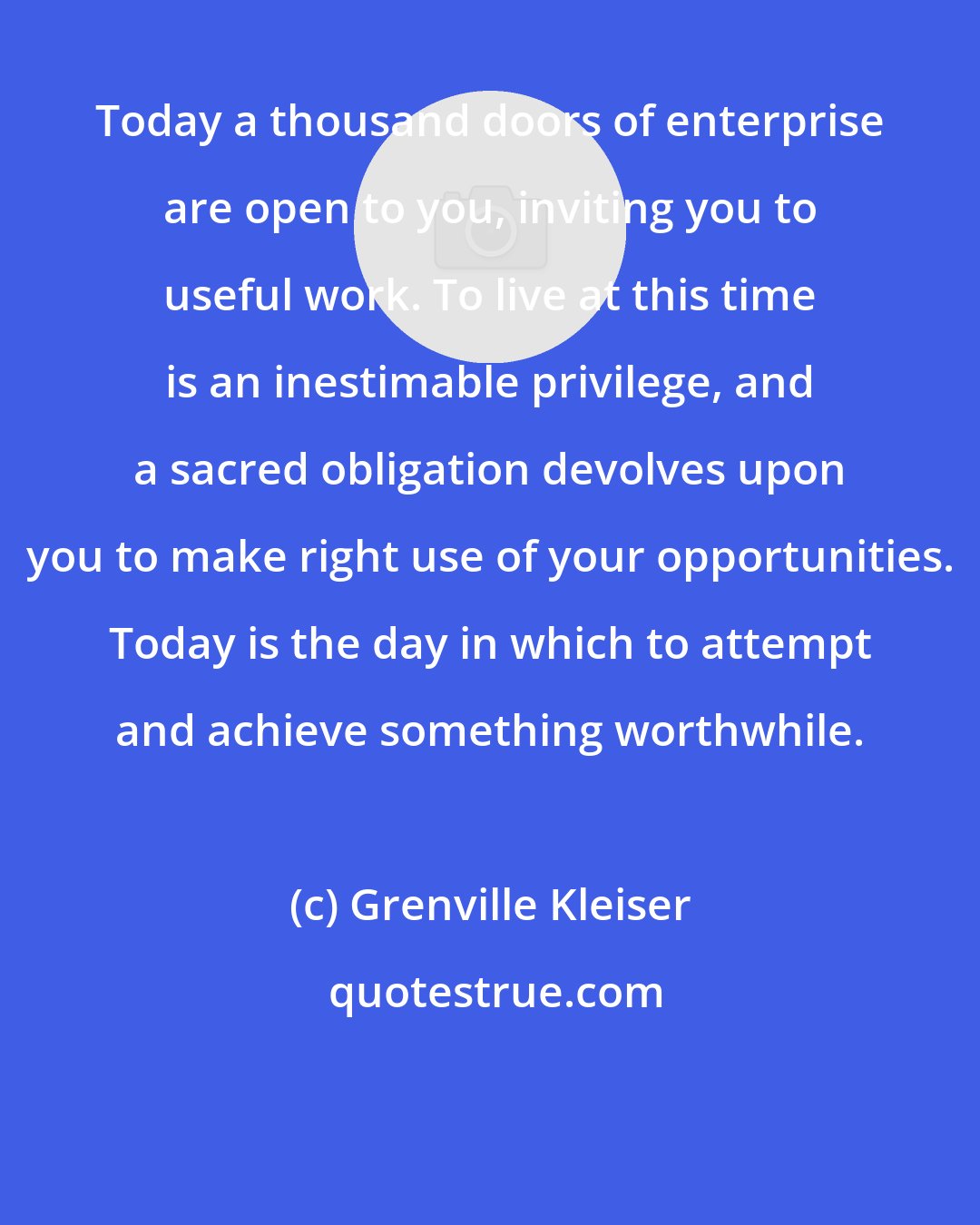 Grenville Kleiser: Today a thousand doors of enterprise are open to you, inviting you to useful work. To live at this time is an inestimable privilege, and a sacred obligation devolves upon you to make right use of your opportunities. Today is the day in which to attempt and achieve something worthwhile.