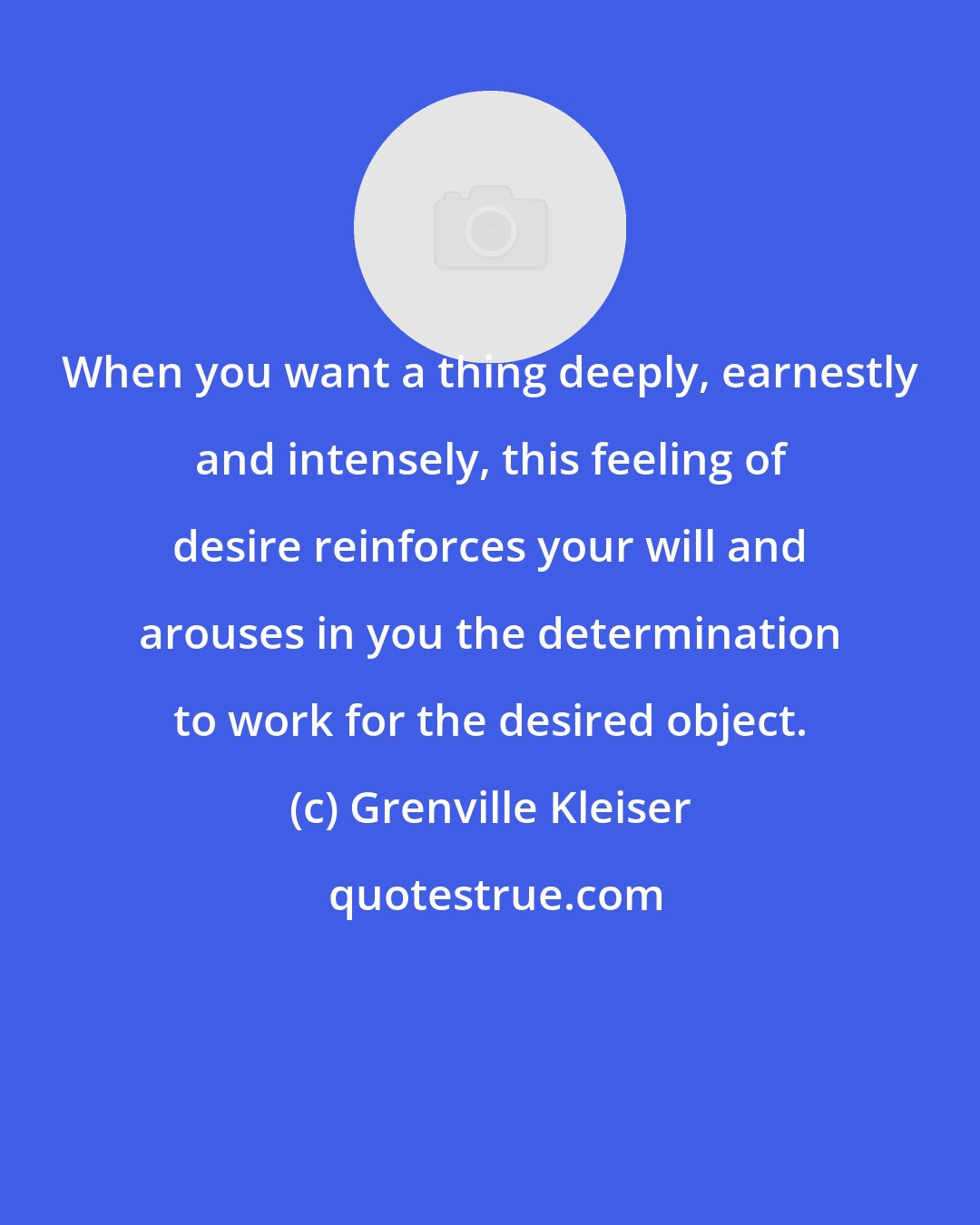 Grenville Kleiser: When you want a thing deeply, earnestly and intensely, this feeling of desire reinforces your will and arouses in you the determination to work for the desired object.