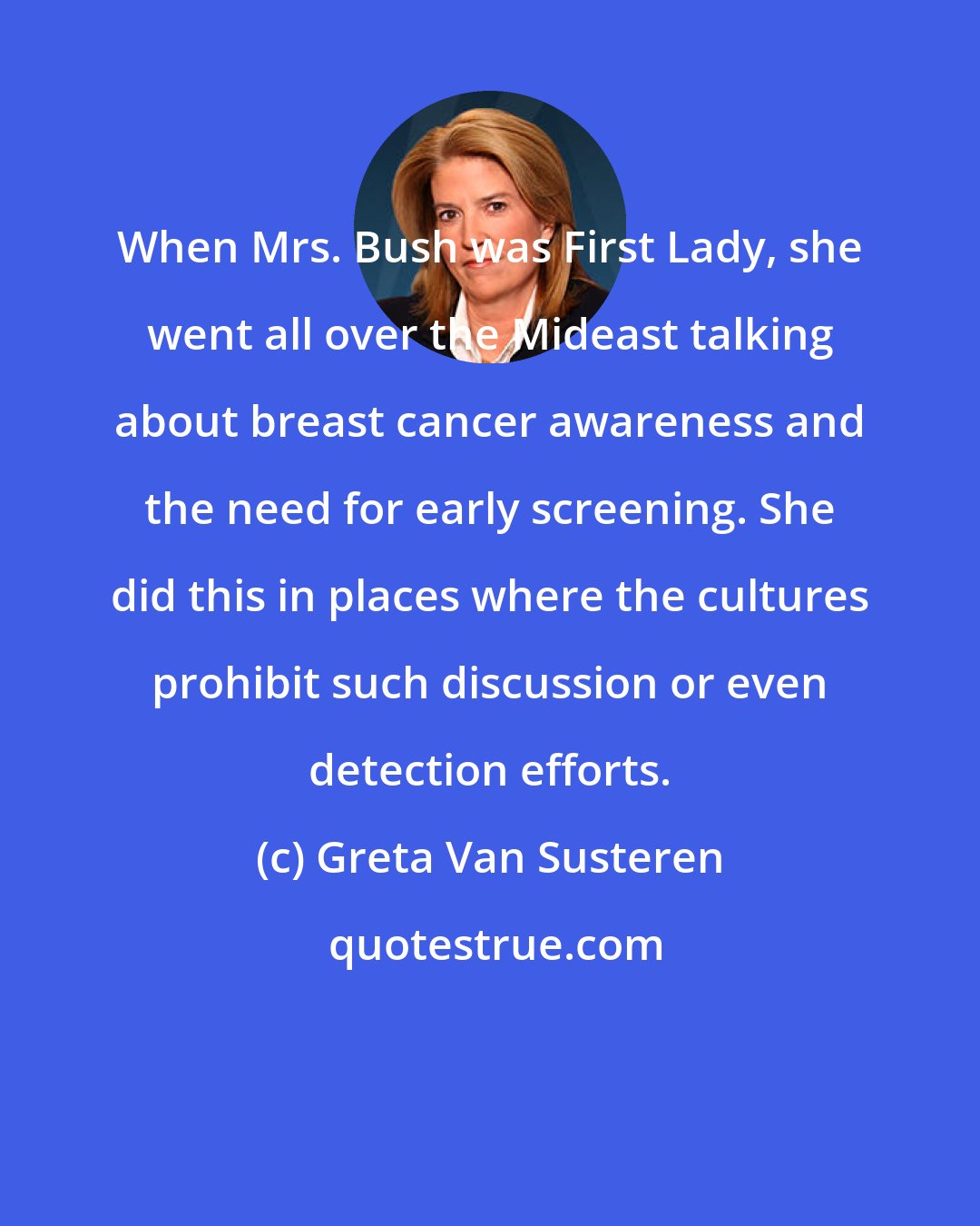 Greta Van Susteren: When Mrs. Bush was First Lady, she went all over the Mideast talking about breast cancer awareness and the need for early screening. She did this in places where the cultures prohibit such discussion or even detection efforts.