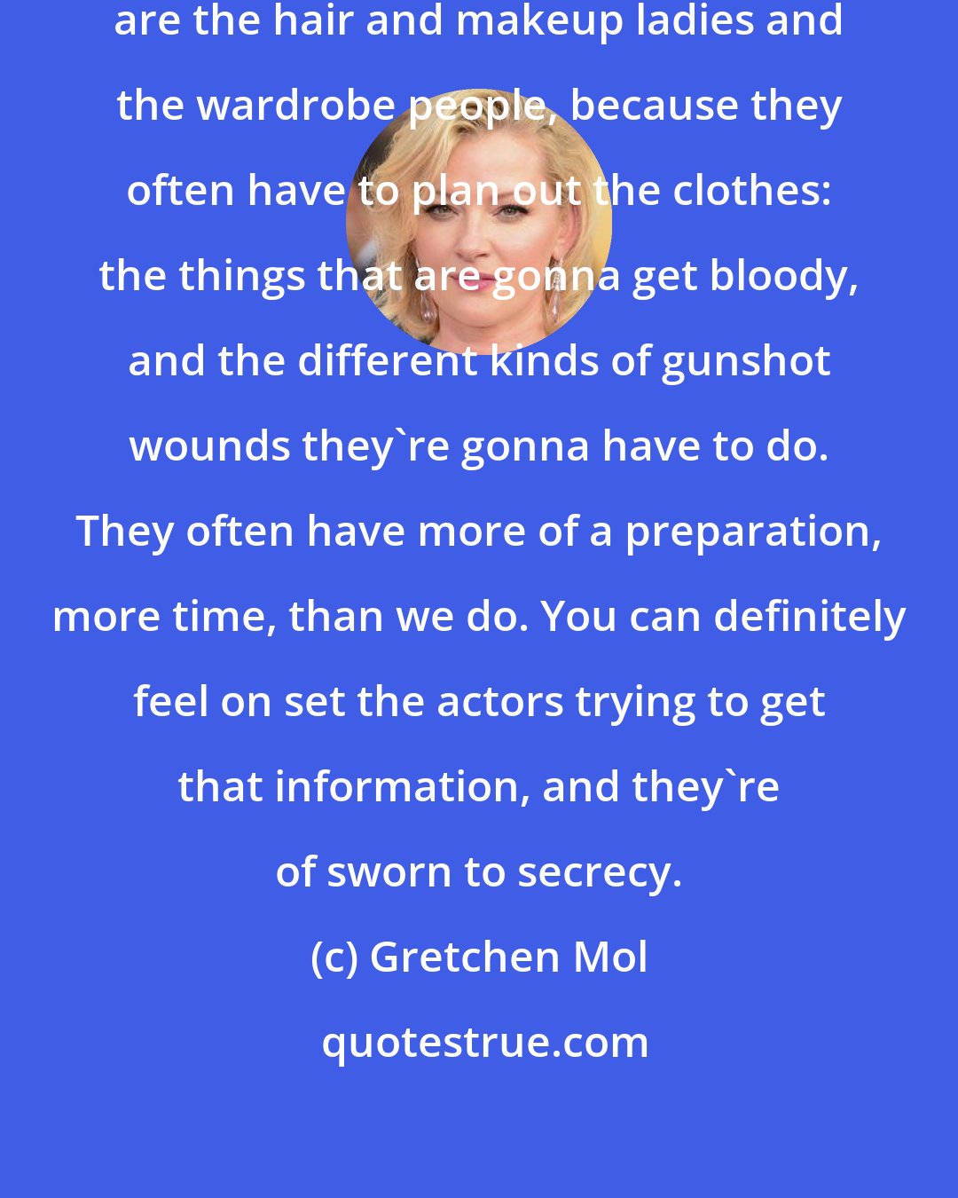 Gretchen Mol: The first people that have the information are the hair and makeup ladies and the wardrobe people, because they often have to plan out the clothes: the things that are gonna get bloody, and the different kinds of gunshot wounds they're gonna have to do. They often have more of a preparation, more time, than we do. You can definitely feel on set the actors trying to get that information, and they're of sworn to secrecy.