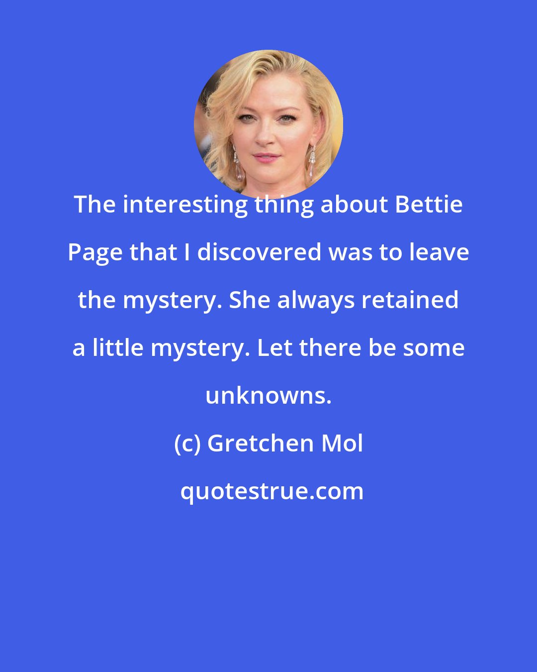 Gretchen Mol: The interesting thing about Bettie Page that I discovered was to leave the mystery. She always retained a little mystery. Let there be some unknowns.