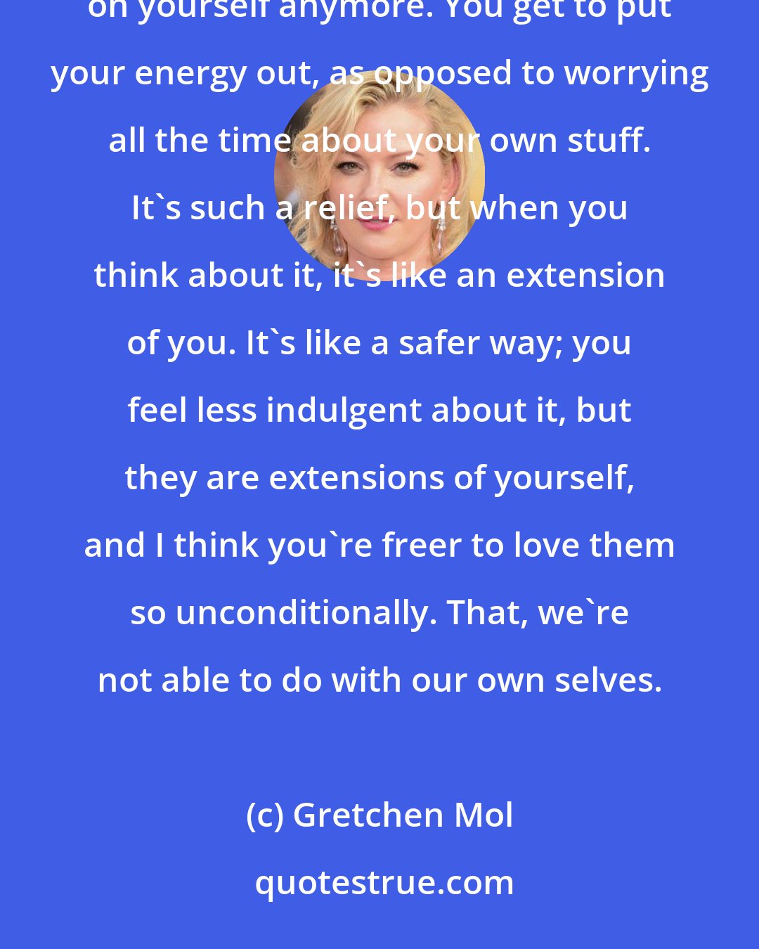 Gretchen Mol: The thing about being a parent it puts priorities in order. Thank God, you're not totally focused on yourself anymore. You get to put your energy out, as opposed to worrying all the time about your own stuff. It's such a relief, but when you think about it, it's like an extension of you. It's like a safer way; you feel less indulgent about it, but they are extensions of yourself, and I think you're freer to love them so unconditionally. That, we're not able to do with our own selves.