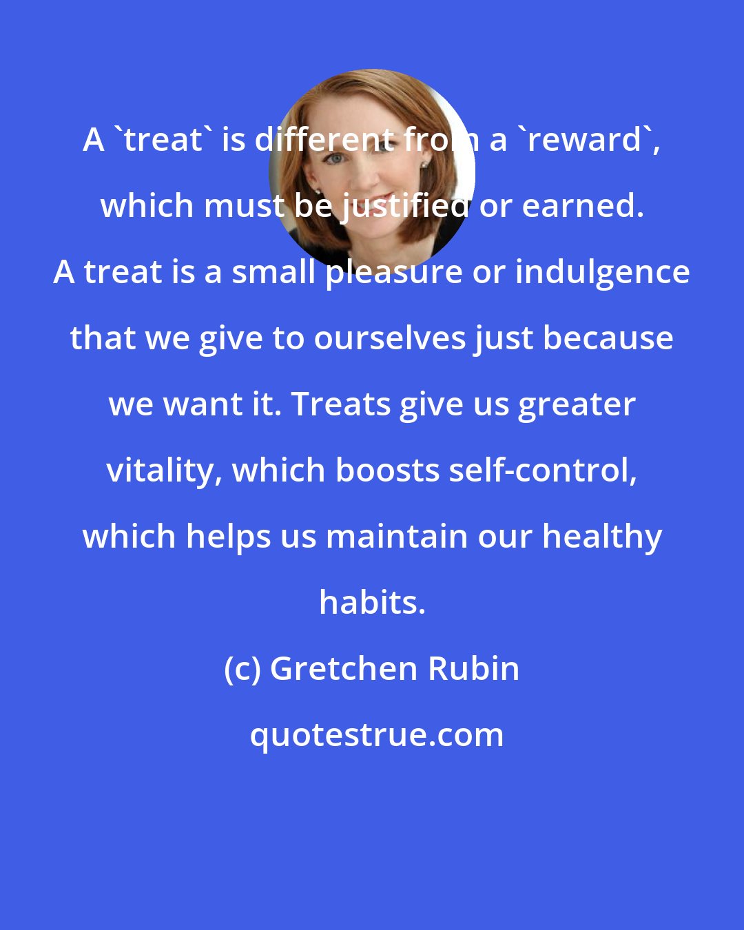 Gretchen Rubin: A 'treat' is different from a 'reward', which must be justified or earned. A treat is a small pleasure or indulgence that we give to ourselves just because we want it. Treats give us greater vitality, which boosts self-control, which helps us maintain our healthy habits.