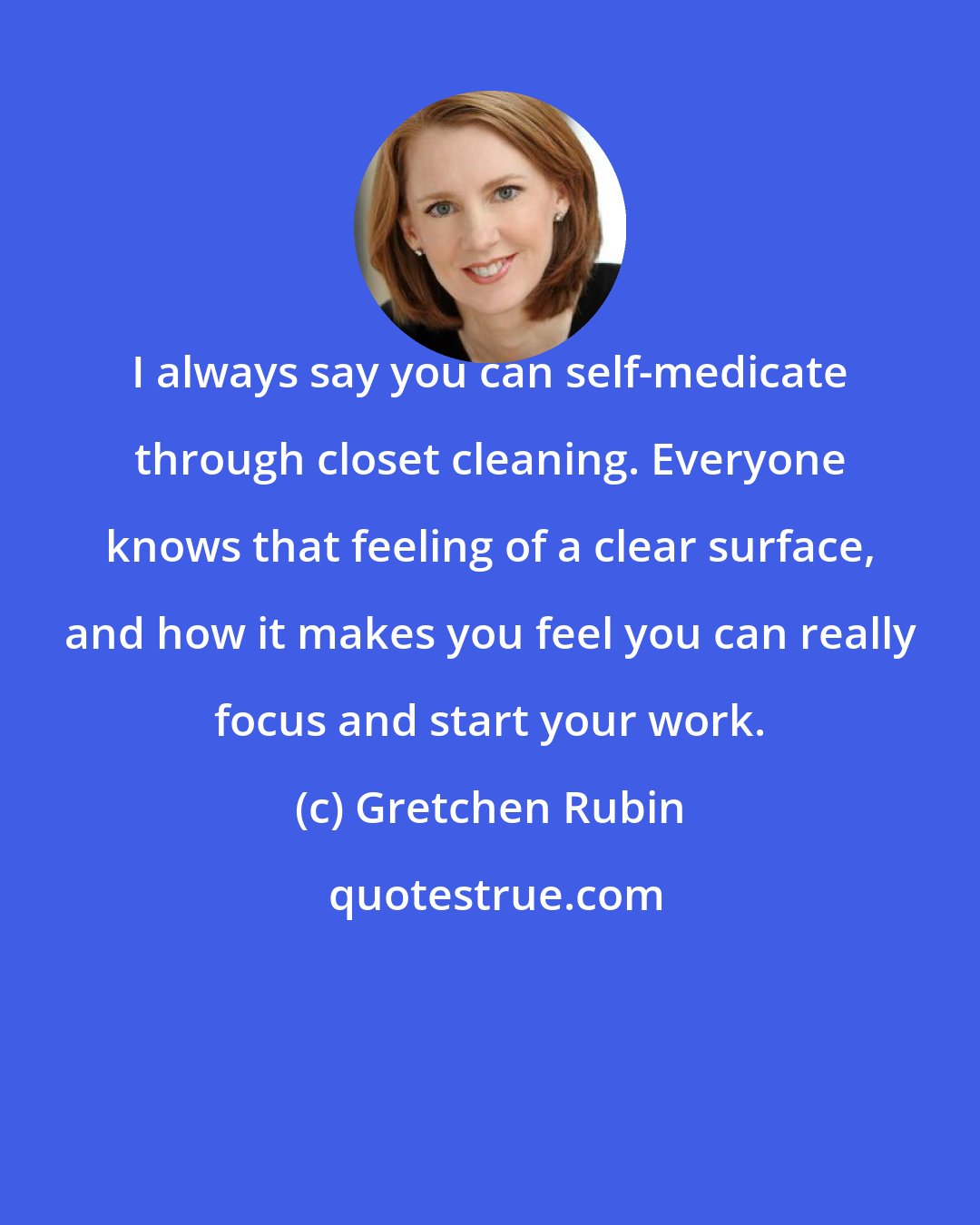 Gretchen Rubin: I always say you can self-medicate through closet cleaning. Everyone knows that feeling of a clear surface, and how it makes you feel you can really focus and start your work.