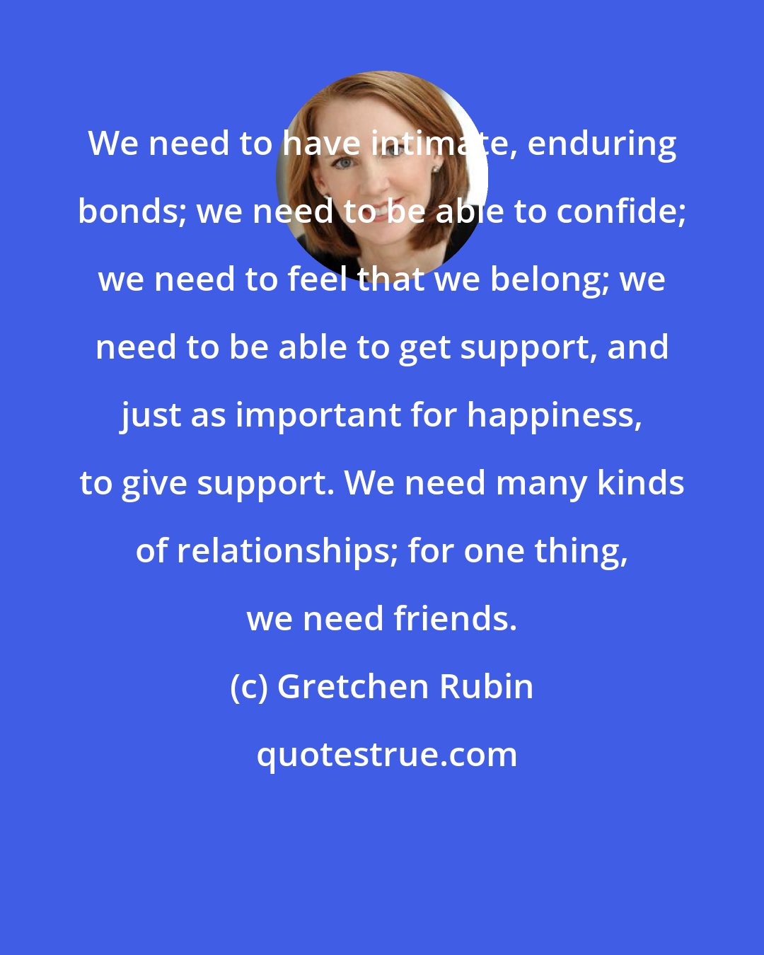 Gretchen Rubin: We need to have intimate, enduring bonds; we need to be able to confide; we need to feel that we belong; we need to be able to get support, and just as important for happiness, to give support. We need many kinds of relationships; for one thing, we need friends.