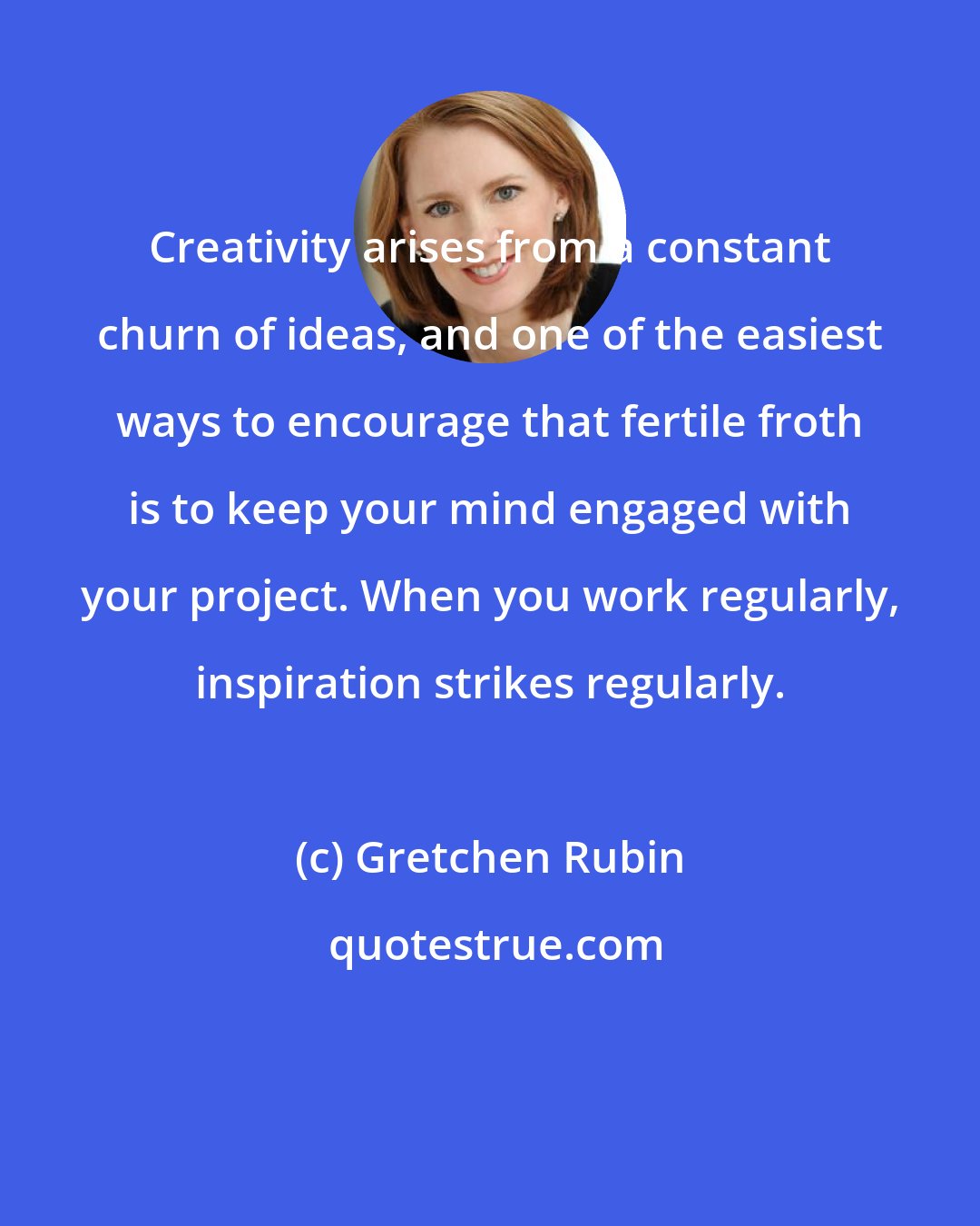 Gretchen Rubin: Creativity arises from a constant churn of ideas, and one of the easiest ways to encourage that fertile froth is to keep your mind engaged with your project. When you work regularly, inspiration strikes regularly.