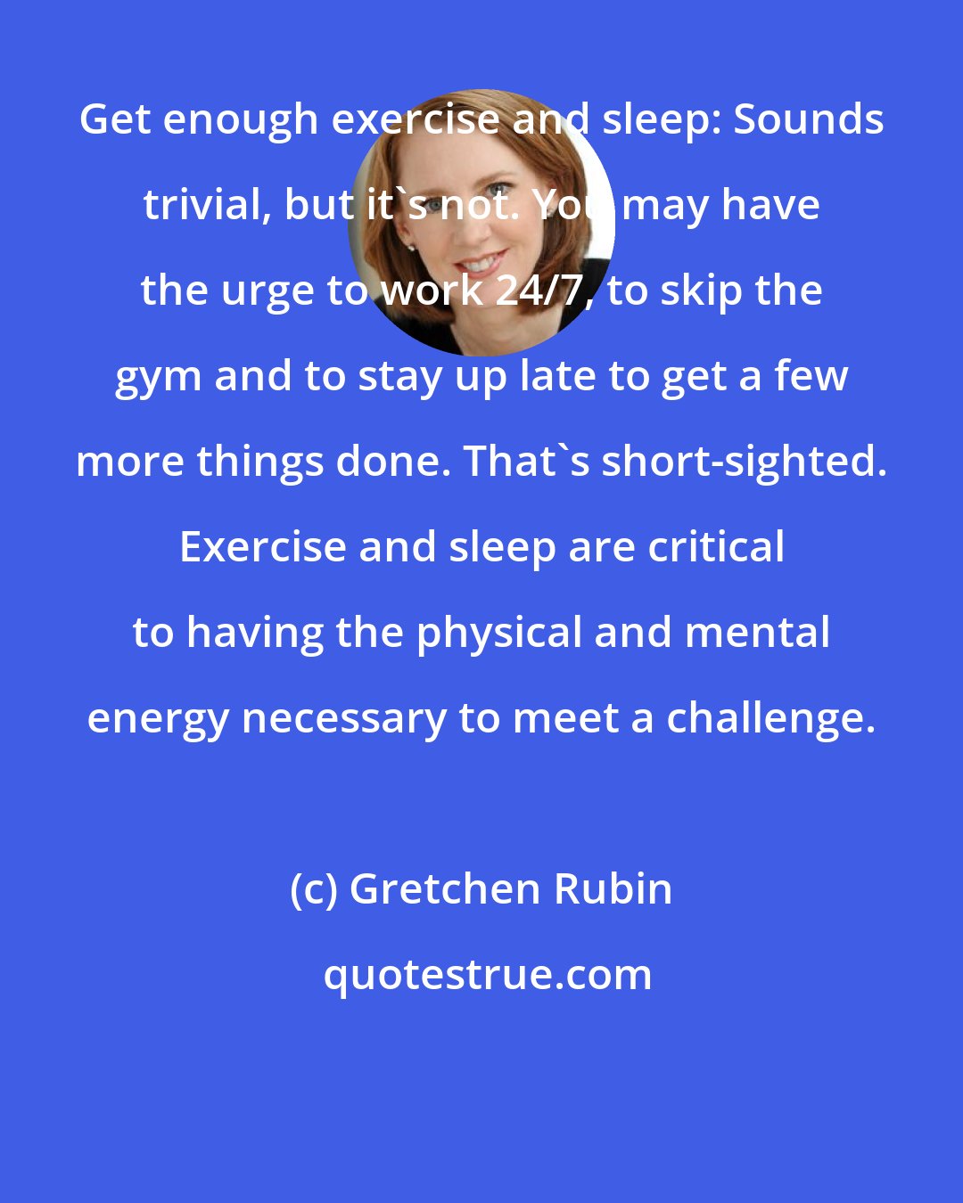Gretchen Rubin: Get enough exercise and sleep: Sounds trivial, but it's not. You may have the urge to work 24/7, to skip the gym and to stay up late to get a few more things done. That's short-sighted. Exercise and sleep are critical to having the physical and mental energy necessary to meet a challenge.