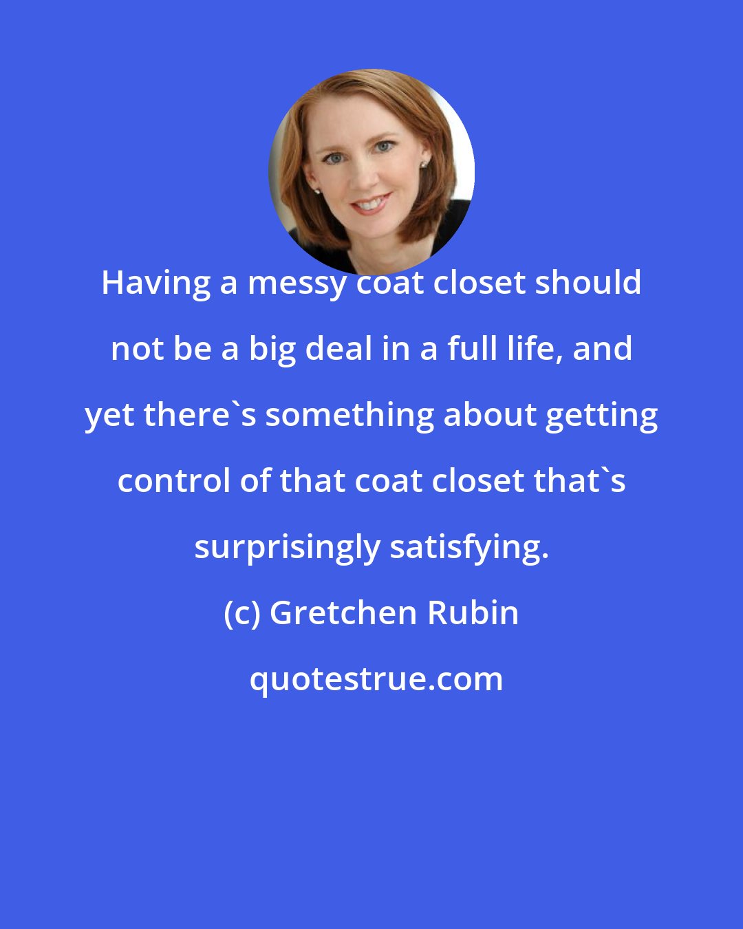 Gretchen Rubin: Having a messy coat closet should not be a big deal in a full life, and yet there's something about getting control of that coat closet that's surprisingly satisfying.