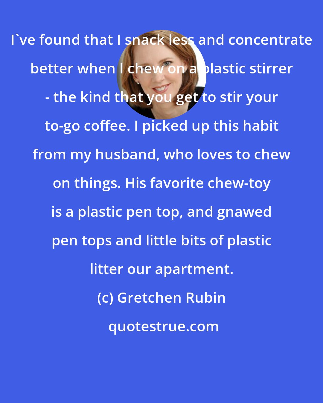 Gretchen Rubin: I've found that I snack less and concentrate better when I chew on a plastic stirrer - the kind that you get to stir your to-go coffee. I picked up this habit from my husband, who loves to chew on things. His favorite chew-toy is a plastic pen top, and gnawed pen tops and little bits of plastic litter our apartment.