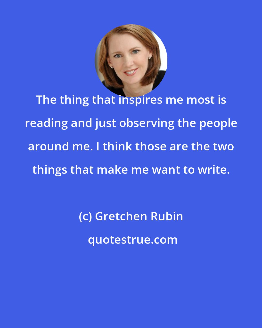 Gretchen Rubin: The thing that inspires me most is reading and just observing the people around me. I think those are the two things that make me want to write.