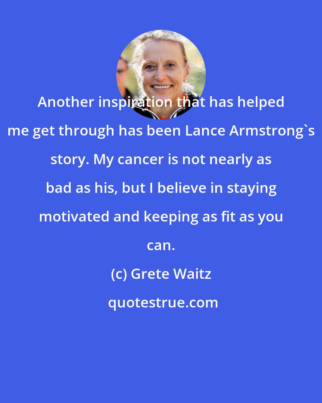 Grete Waitz: Another inspiration that has helped me get through has been Lance Armstrong's story. My cancer is not nearly as bad as his, but I believe in staying motivated and keeping as fit as you can.