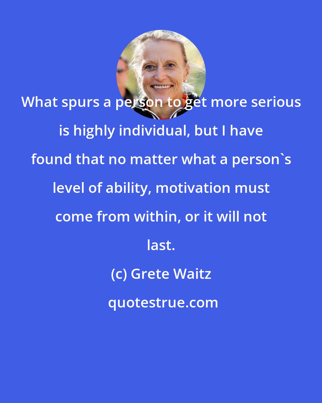 Grete Waitz: What spurs a person to get more serious is highly individual, but I have found that no matter what a person's level of ability, motivation must come from within, or it will not last.