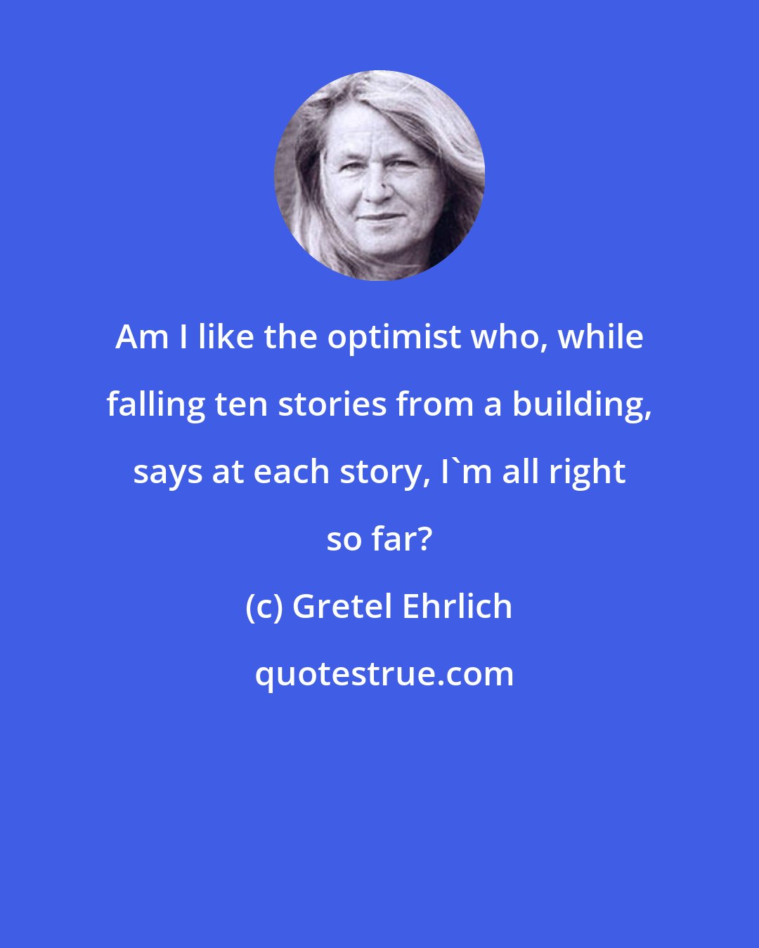 Gretel Ehrlich: Am I like the optimist who, while falling ten stories from a building, says at each story, I'm all right so far?