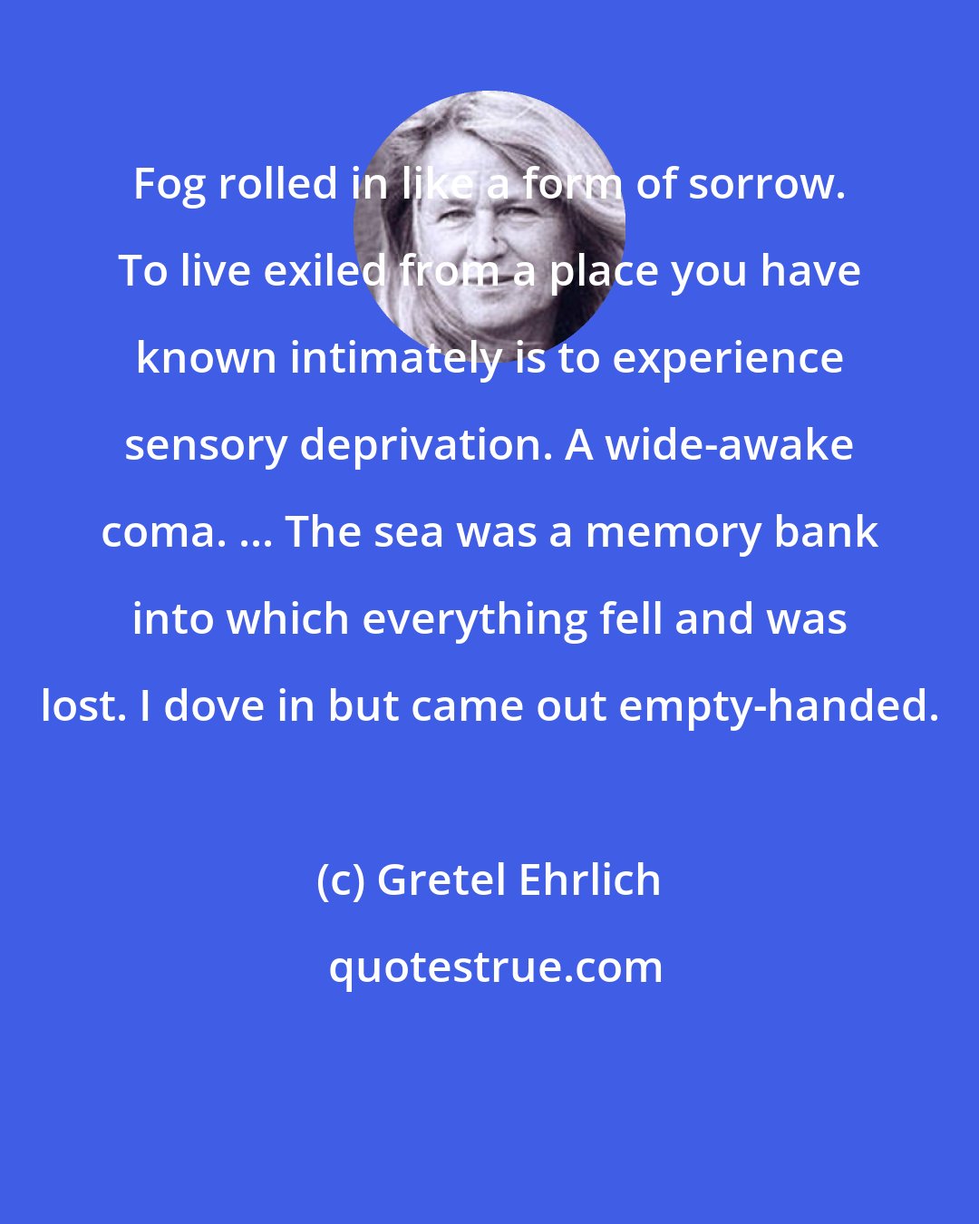 Gretel Ehrlich: Fog rolled in like a form of sorrow. To live exiled from a place you have known intimately is to experience sensory deprivation. A wide-awake coma. ... The sea was a memory bank into which everything fell and was lost. I dove in but came out empty-handed.