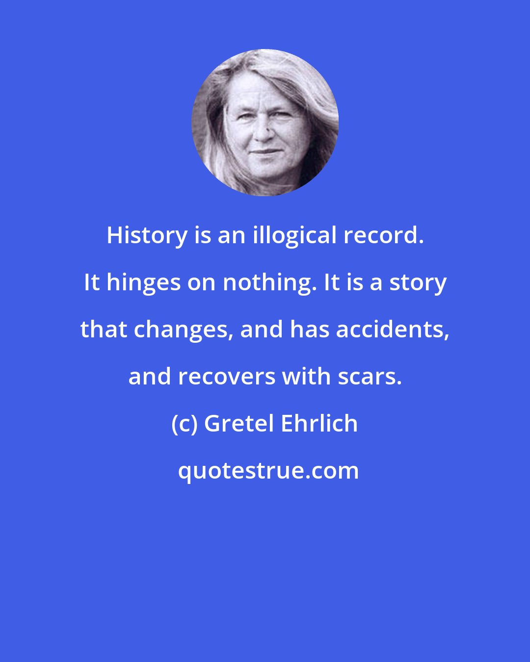 Gretel Ehrlich: History is an illogical record. It hinges on nothing. It is a story that changes, and has accidents, and recovers with scars.