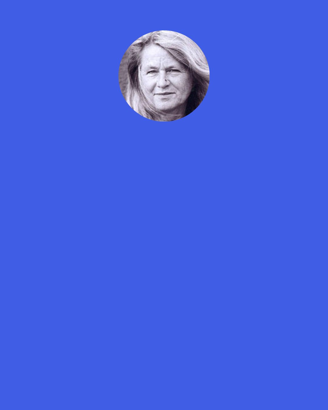 Gretel Ehrlich: History is not truth versus falsehoods, but a mixture of both, a mélange of tendencies, reactions, dreams, errors, and power plays. What's important is what we make of it; its moral use. By writing history, we can widen readers' thinking and deepen their sympathies in every direction. Perhaps history should show us not how to control the world, but how to enlarge, deepen, and discipline ourselves.