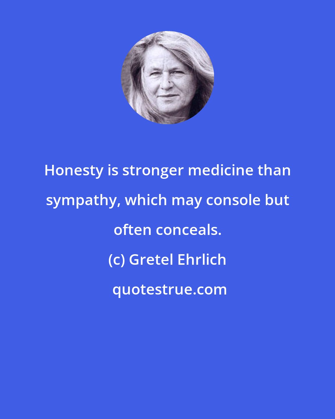 Gretel Ehrlich: Honesty is stronger medicine than sympathy, which may console but often conceals.