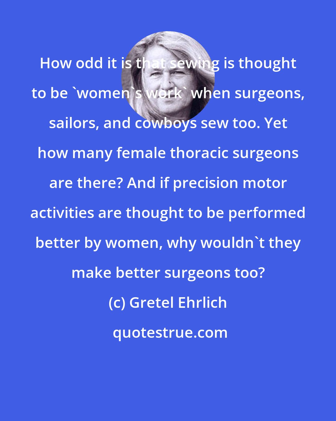 Gretel Ehrlich: How odd it is that sewing is thought to be 'women's work' when surgeons, sailors, and cowboys sew too. Yet how many female thoracic surgeons are there? And if precision motor activities are thought to be performed better by women, why wouldn't they make better surgeons too?